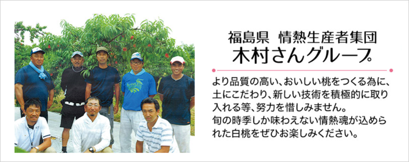 福島県 情熱生産者集団 木村さんグループ より品質の高い、おいしい桃をつくる為に、土にこだわり、新しい技術を積極的に取り入れる等、努力を惜しみません。旬の時季しか味わえない情熱魂が込められた白桃をぜひお楽しみください。