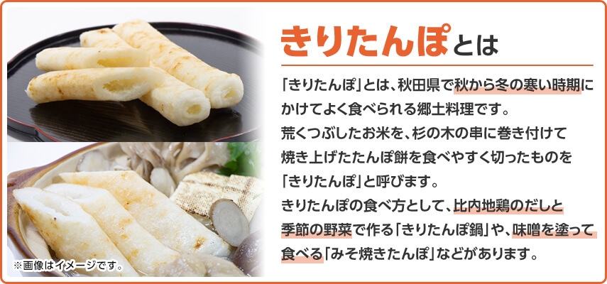 きりたんぽとは 「きりたんぽ」とは、秋田県で秋から冬の寒い時期にかけてよく食べられる郷土料理です。荒くつぶしたお米を、杉の木の串に巻き付けて焼き上げたたんぽ餅を食べやすく切ったものを「きりたんぽ」と呼びます。きりたんぽの食べ方として、比内地鶏のだしと季節の野菜で作る「きりたんぽ鍋」や、味噌を塗って食べる「みそ焼きたんぽ」などがあります。
