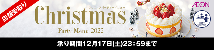 店舗受取り Christmas Party Menu 2022 クリスマスパーティーメニュー AEON 店舗でお受け取り 承り期間：12月17日(土)23：59まで