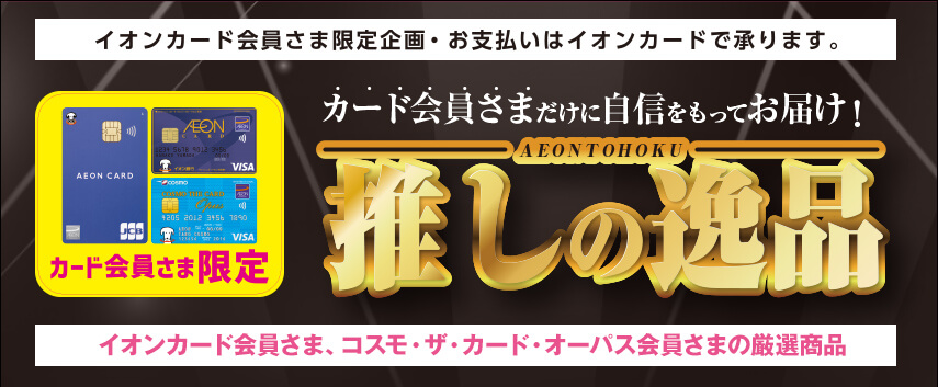 イオンカード会員さま限定企画・お支払いはイオンカードで承ります。 カード会員さまだけに自信を持ってお届け！ AEONTOHOKU 推しの逸品 イオンカード会員さま、コスモ・ザ・カード・オーパス会員さまの厳選商品