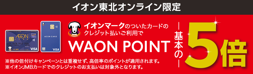イオン東北オンライン限定 イオンマークのついたカードのクレジット払いご利用でワオンポイント基本の5倍 ※他の倍付けキャンペーンとは重複せず、高倍率のポイントが適用されます。※イオンJMBカードでのクレジットのお支払いは対象外となります。