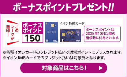 ボーナスポイントプレゼント！！ボーナスポイントのマークが目印！ボーナスポイントは2025年10月以降の請求時に付与されます。※各種イオンカードのクレジット払いで通常ポイントにプラスされます。※イオンJMBカードでのクレジットのお支払いは対象外となります。対象商品はこちら！