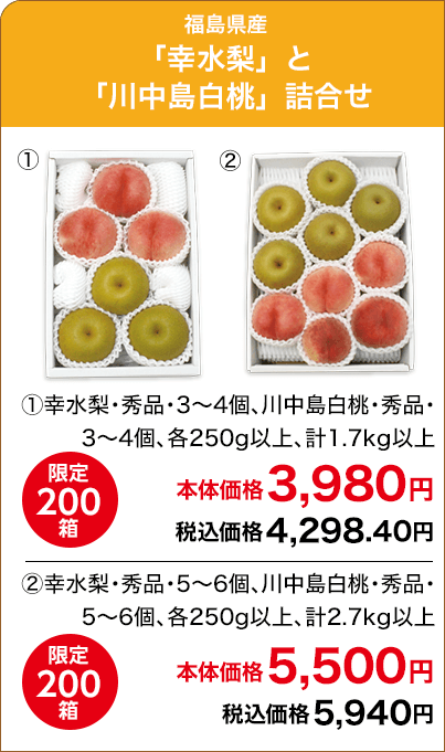 福島県産「幸水梨」と「川中島白桃」詰合せ ①幸水梨・秀品・3～4個、川中島白桃・秀品・3～4個、各250g以上、計1.7kg以上 限定200箱 本体価格3,980円 税込価格4,298.40円 ②幸水梨・秀品・5～6個、川中島白桃・秀品・5～6個、各250g以上、計2.7kg以上 限定200箱 本体価格5,500円 税込価格5,940円