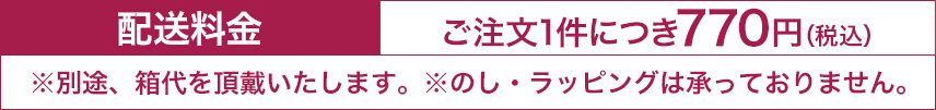 配送料金 ご注文1件につき770円（税込） ※別途、箱代を頂戴いたします。※のし・ラッピングは承っておりません。
