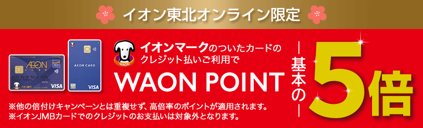 イオン東北オンライン限定 イオンマークのついたカードのクレジット払いご利用でWAON POINT基本の5倍 ※他の倍付けキャンペーンとは重複せず、高倍率のポイントが適用されます。 ※イオンJMBカードでのクレジットのお支払いは対象外となります。