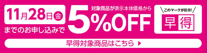 11月28日金曜日までのお申し込みで対象商品が表示本体価格から5%オフ 早得対象商品はこちら