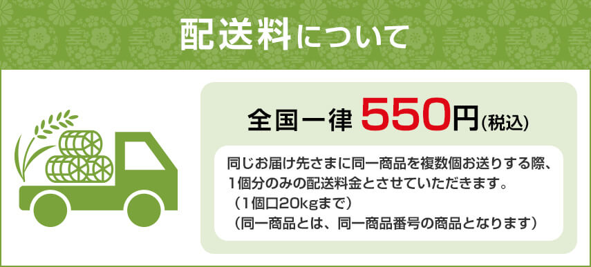 配送料について 全国一律550円(税込) 同じお届け先さまに同一商品を複数個お送りする際、1個分のみの配送料金とさせていただきます。（1個口20kgまで）（同一商品とは、同一商品番号の商品となります）