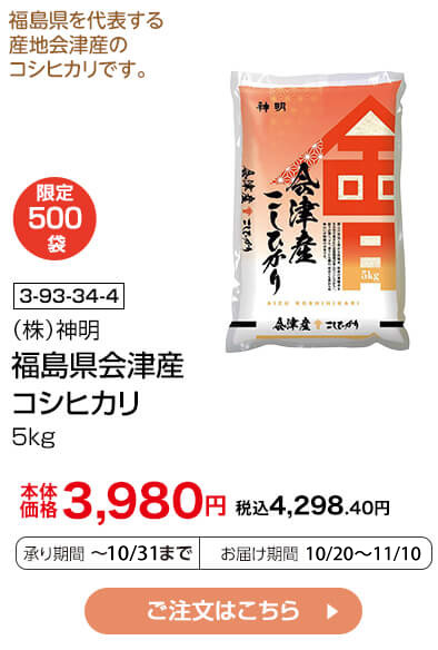 限定500袋 商品番号 3-93-34-4 （株）神明 福島県会津産 コシヒカリ 5kg 本体価格3,980円 税込4,298.40円 承り期間：～10/31まで お届け期間：10/20～11/10 ご注文はこちら