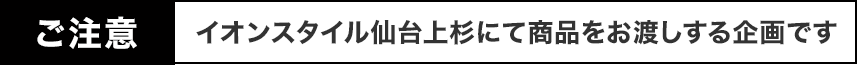 ご注意 イオンスタイル仙台上杉にて商品をお渡しする企画です