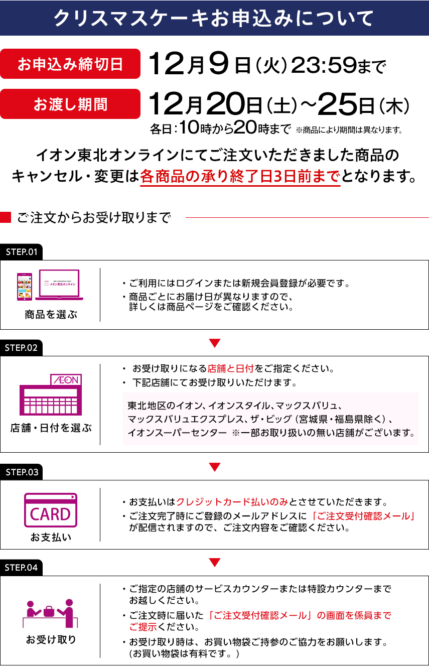 クリスマスケーキお申込みについて お申込み締切日：12月9日（火曜日）23:59まで お渡し期間：12月20日（土曜日）～25日（木曜日） 各日：10時から20時まで ※商品により期間は異なります。 イオン東北オンラインにてご注文いただきました商品のキャンセル・変更は各商品の承り終了日3日前までとなります。