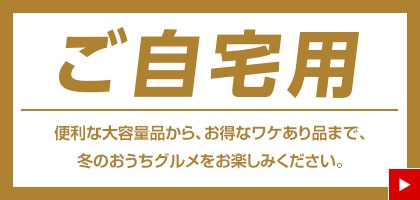 ご自宅用 便利な大容量品から、お得なワケあり品まで、冬のおうちグルメをお楽しみください。