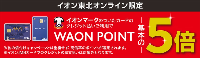 イオン東北オンライン限定 イオンマークのついたカードのクレジット払いご利用でWAON POINT基本の5倍 ※他の倍付けキャンペーンとは重複せず、高倍率のポイントが適用されます。※イオンJMBカードでのクレジットのお支払いは対象外となります。