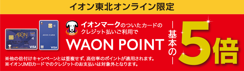 イオン東北オンライン限定 イオンマークのついたカードのクレジット払いご利用でWAON POINT基本の5倍 ※他の倍付けキャンペーンとは重複せず 高倍率のポイントが適用されます。※イオンJMBカードでのクレジットのお支払いは対象外となります。