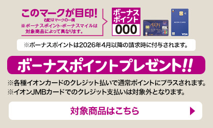 ボーナスポイントプレゼント!! ボーナスポイントのマークが目印！ ※ボーナスポイントは2026年4月以降の請求時に付与されます。 ※各種イオンカードのクレジット払いで通常ポイントにプラスされます。 ※イオンJMBカードでのクレジット支払いは対象外となります。 対象商品はこちら