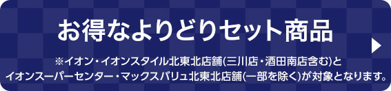 お得なよりどりセット ※イオン・イオンスタイル北東北店舗(三川店・酒田南店含む)とイオンスーパーセンター・マックスバリュ北東北店舗(一部を除く)が対象となります。