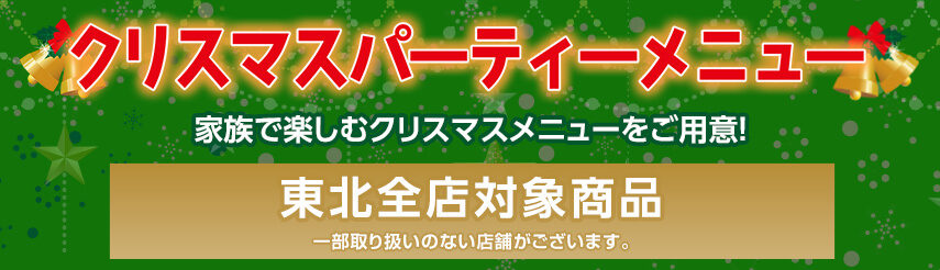 クリスマスパーティーメニュー 家族で楽しむクリスマスメニューをご用意！ 東北全店対象商品 ※一部取り扱いのない店舗がございます。