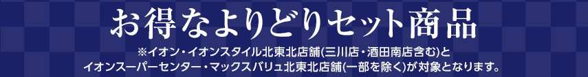 お得なよりどりセット商品 ※イオン・イオンスタイル北東北店舗(三川店・酒田南店含む)とイオンスーパーセンター・マックスバリュ北東北店舗(一部を除く)が対象となります。