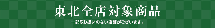 東北全店対象商品 ※一部取り扱いのない店舗がございます。