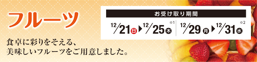 フルーツ 食卓に彩りをそえる、美味しいフルーツをご用意しました。 お受け取り期間 ※1 12月21日(日)～12月25日(木) ※2 12月29日(月)～12月31日(水)