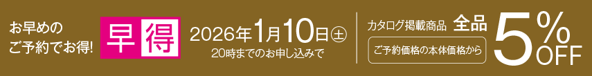 お早めのご予約でお得！ 早得 2026年1月10日土曜日20時までのお申し込みでカタログ掲載商品ご予約価格の本体価格から全品5%OFF