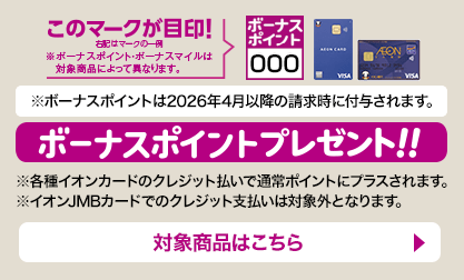 ボーナスポイントプレゼント ※ボーナスポイントプレゼントは2026年4月以降の請求時に付与されます。※各種イオンカードのクレジット払いで通常ポイントにプラスされます。	※イオンJMBカードでのクレジット支払いは対象外となります。対象商品はこちら