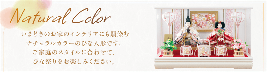 ナチュラルカラー いまどきのお家のインテリアにも馴染むナチュラルカラーのひな人形です。ご家庭のスタイルに合わせて、ひな祭りをお楽しみください。