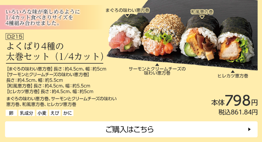 よくばり4種の太巻セット（1/4カット） 【まぐろの味わい恵方巻】長さ：約4.5cm、幅：約5cm 【サーモンとクリームチーズの味わい恵方巻】長さ：約4.5cm、幅：約5.5cm 【和風恵方巻】長さ：約4.5cm、幅：約5.5cm 【ヒレカツ恵方巻】長さ：約4.5cm、幅：約5cm ご購入はこちら