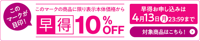 早得マークの商品に限り表示本体価格から10%OFF 早得お申し込みは4月13日月曜日23時59分まで