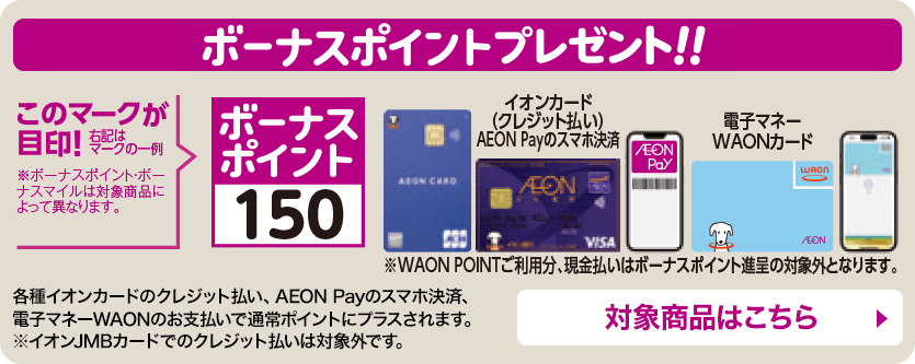 ボーナスポイントプレゼント 各種イオンカードのクレジット払い、AEON Payのスマホ決済、電子マネーWAONのお支払いで通常ポイントにプラスされます。※イオンJMBカードでのクレジット払いは対象外です。対象商品はこちら