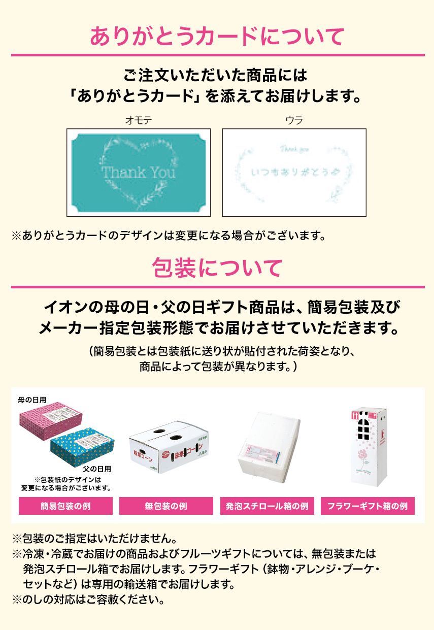 ありがとうカードについて：ご注文いただいた商品には「ありがとうカード」を添えてお届けします。 包装について：イオンの母の日・父の日ギフト商品は、簡易包装及びメーカー指定包装形態でお届けさせていただきます。
