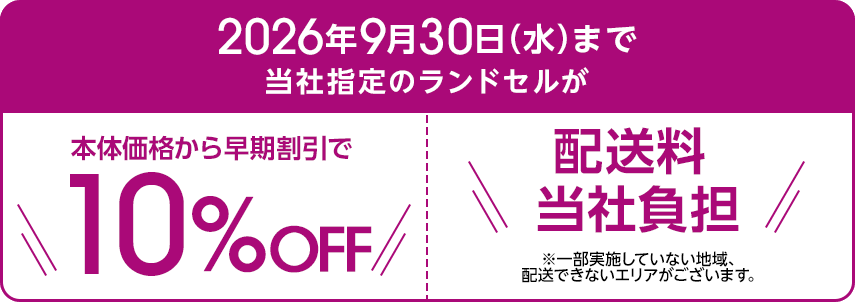 2026年9月30日水曜日まで当社指定のランドセルが本体価格から早期割引で10％OFF 配送料当社負担 一部実施していない地域、配送できないエリアがございます。