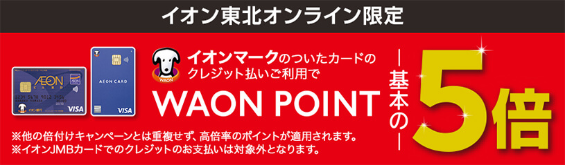 イオン東北オンライン限定 イオンマークのついたカードのクレジット払いご利用でWAON POINT基本の5倍 ※他の倍付けキャンペーンとは重複せず、高倍率のポイントが適用されます。※イオンJMBカードでのクレジットのお支払いは対象外となります。