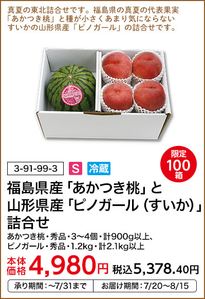 限定100箱 福島県産「あかつき桃」と山形県産「ピノガール（すいか）」詰合せ あかつき桃・秀品・3～4個・計900g以上、ピノガール・秀品・1.2kg・計2.1kg以上 本体価格4,980円 税込価格5,378.40円 承り期間：～7/31まで お届け期間：7/20～8/15