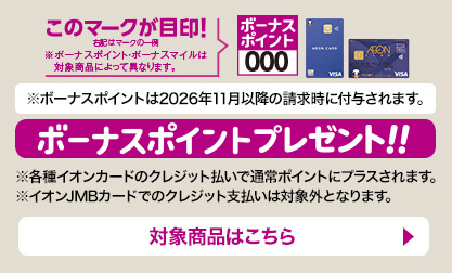 ボーナスポイントプレゼント！！ボーナスポイントのマークが目印！ボーナスポイントは2026年11月以降の請求時に付与されます。※各種イオンカードのクレジット払いで通常ポイントにプラスされます。※イオンJMBカードでのクレジット支払いは対象外となります。 対象商品はこちら