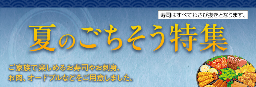 夏のごちそう特集 ご家族で楽しめるお寿司やお刺身、お肉、オードブルなどをご用意しました。 寿司はすべてわさび抜きとなります。