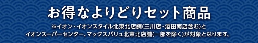 お得なよりどりセット商品 ※イオン・イオンスタイル北東北店舗(三川店・酒田南店含む)とイオンスーパーセンター、マックスバリュ北東北店舗(一部を除く)が対象となります。
