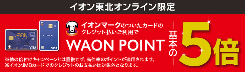 イオン東北オンライン限定 イオンマークのついたカードのクレジット払いご利用でWAON POINT基本の5倍 ※他の倍付けキャンペーンとは重複せず、高倍率のポイントが適用されます。※イオンJMBカードでのクレジットのお支払いは対象外となります。