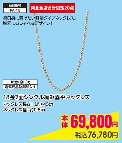 東北全店合計限定20点 18金2面シングル編み喜平ネックレス ネックレス長さ：（約）45㎝ ネックレス幅：約0.8㎜ 本体69,800円 税込76,780円