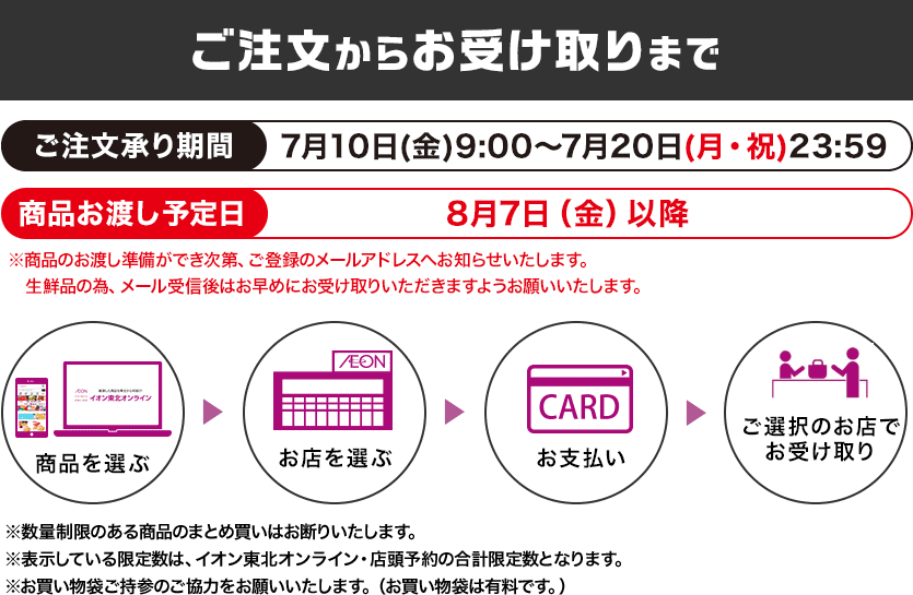 ご注文からお受け取りまで ご注文承り期間：7月10日(金)9:00～7月20日(月・祝)23:59まで 商品お渡し予定日：8月7日（金）以降 ※商品のお渡し準備ができ次第、ご登録のメールアドレスへお知らせいたします。 生鮮品の為、メール受信後はお早めにお受け取りいただきますようお願いいたします。※数量制限のある商品のまとめ買いはお断りいたします。※表示している限定数は、イオン東北オンライン・店頭予約の合計限定数となります。※お買い物袋ご持参のご協力をお願いいたします。（お買い物袋は有料です。）