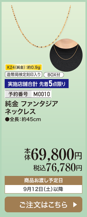 実施店舗合計 先着5点限り 予約番号M0010 純金 ファンタジアネックレス 本体69,800円 税込76,780円 商品お渡し予定日：9月12日土曜日以降 ご注文はこちら