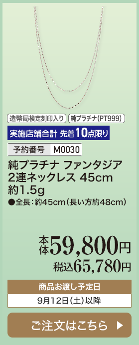 実施店舗合計 先着10点限り 予約番号M0030 純プラチナ ファンタジア2連ネックレス 45cm 約1.5g 本体59,800円 税込65,780円 商品お渡し予定日：9月12日土曜日以降 ご注文はこちら
