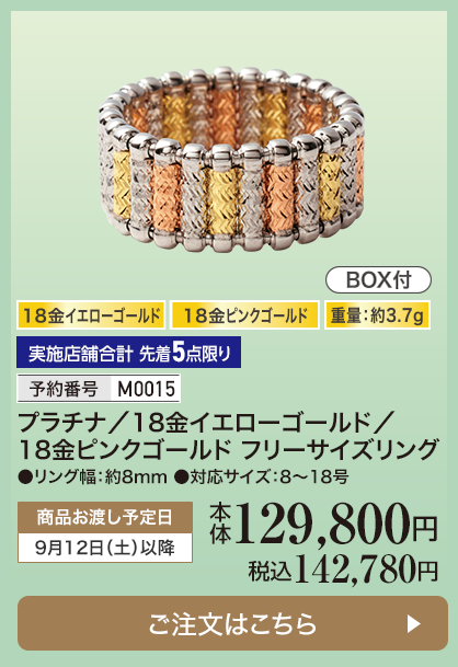 実施店舗合計 先着5点限り 予約番号M0015 プラチナ/18金イエローゴールド/18金ピンクゴールド フリーサイズリング 本体129,800円 税込142,780円 商品お渡し予定日：9月12日土曜日以降 ご注文はこちら