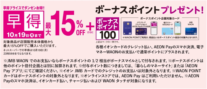 早特プライスでダンゼンお得!! 10月19日月曜日23:59まで早得最大15％オフ さらにボーナスポイントプレゼント! 各種イオンカードのクレジット払い、AEON Payのスマホ決済、電子マネーWAONのお支払いで通常ポイントにプラスされます。