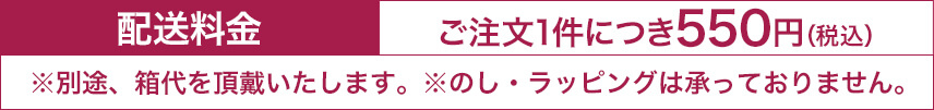 配送料金 ご注文1件につき550円（税込）※別途、箱代を頂戴いたします。※のし・ラッピングは承っておりません。