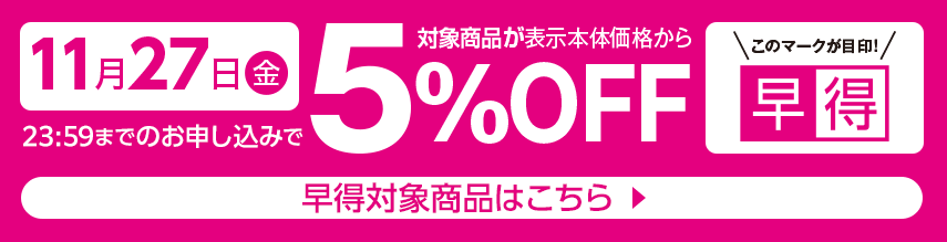 11月27日（金曜日）23時59分までのお申し込みで 対象商品が表示本体価格から5%OFF 早得対象商品はこちら