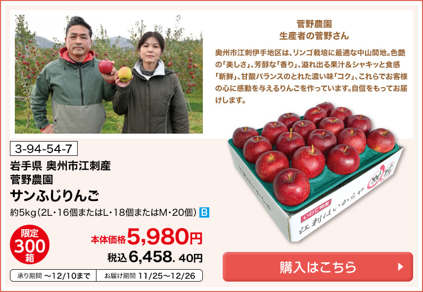 商品番号 3-94-54-7 岩手県奥州市江刺産 菅野農園 サンふじりんご 約5kg（2L・16個またはL・18個またはM・20個） 限定300箱 本体価格5,980円 税込6,458.40円 承り期間12月10日まで お届け期間11月25日～12月26日 購入はこちら
