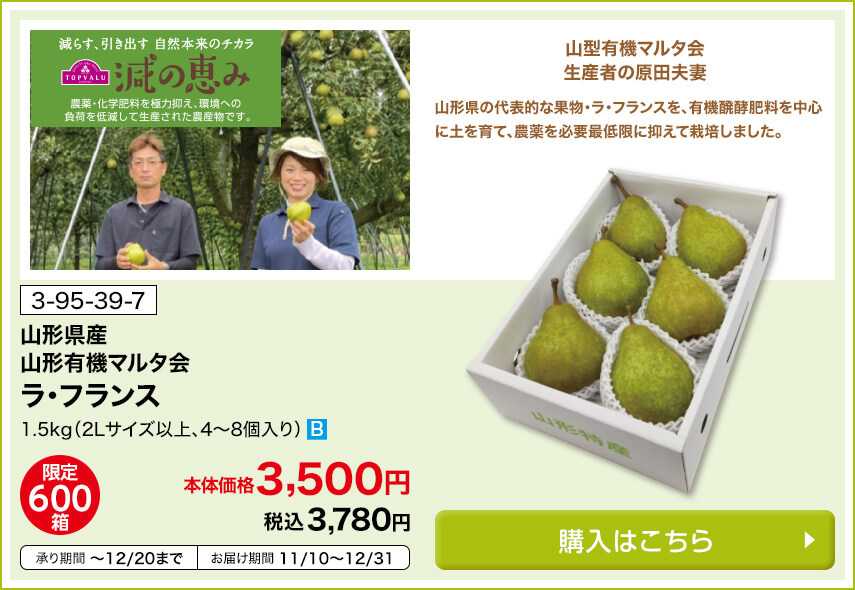 商品番号 3-95-39-7 山形県産 山形有機マルタ会 ラ・フランス 1.5kg（2Lサイズ以上、4～8個入） 限定600箱 本体価格3,500円 税込3,780円 承り期間12月20日まで お届け期間11月10日～12月31日 購入はこちら