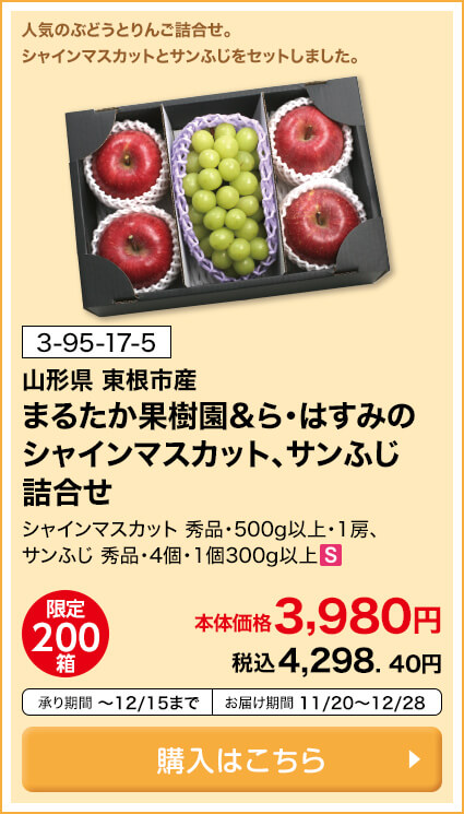 商品番号 3-95-17-5 山形県東根市産 まるたか果樹園＆ら・はすみのシャインマスカット、サンふじ詰合せ シャインマスカット 秀品・500g以上・1房、サンふじ 秀品・4個・1個300g以上 限定200箱 本体価格3,980円 税込4,298.40円 承り期間12月15日まで お届け期間11月20日～12月28日 購入はこちら