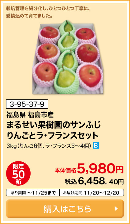 商品番号 3-95-37-9 福島県福島市産 まるせい果樹園のサンふじりんごとラ・フランスセット 3kg（りんご6個・ラ・フランス3～4個） 限定50箱 本体価格5,980円 税込6,458.40円 承り期間11月25日まで お届け期間11月20日～12月20日 購入はこちら