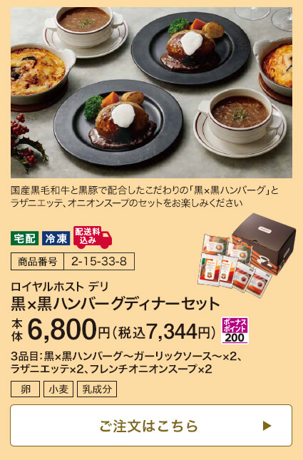 商品番号 2-15-33-8 ロイヤルホスト デリ 黒×黒ハンバーグディナーセット 本体6,800円 税込7,344円 ボーナスポイント200 3品目：黒×黒ハンバーグ～ガーリックソース～×2、ラザニエッテ×2、フレンチオニオンスープ×2 ご注文はこちら